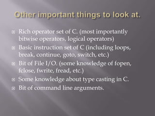  Rich operator set of C. (most importantly
bitwise operators, logical operators)
 Basic instruction set of C (including loops,
break, continue, goto, switch, etc.)
 Bit of File I/O. (some knowledge of fopen,
fclose, fwrite, fread, etc.)
 Some knowledge about type casting in C.
 Bit of command line arguments.
 