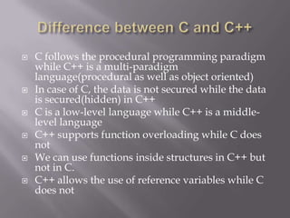  C follows the procedural programming paradigm
while C++ is a multi-paradigm
language(procedural as well as object oriented)
 In case of C, the data is not secured while the data
is secured(hidden) in C++
 C is a low-level language while C++ is a middle-
level language
 C++ supports function overloading while C does
not
 We can use functions inside structures in C++ but
not in C.
 C++ allows the use of reference variables while C
does not
 