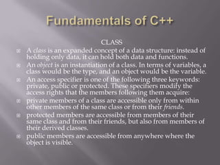 CLASS
 A class is an expanded concept of a data structure: instead of
holding only data, it can hold both data and functions.
 An object is an instantiation of a class. In terms of variables, a
class would be the type, and an object would be the variable.
 An access specifier is one of the following three keywords:
private, public or protected. These specifiers modify the
access rights that the members following them acquire:
 private members of a class are accessible only from within
other members of the same class or from their friends.
 protected members are accessible from members of their
same class and from their friends, but also from members of
their derived classes.
 public members are accessible from anywhere where the
object is visible.
 