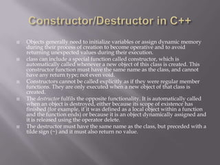  Objects generally need to initialize variables or assign dynamic memory
during their process of creation to become operative and to avoid
returning unexpected values during their execution.
 class can include a special function called constructor, which is
automatically called whenever a new object of this class is created. This
constructor function must have the same name as the class, and cannot
have any return type; not even void.
 Constructors cannot be called explicitly as if they were regular member
functions. They are only executed when a new object of that class is
created.
 The destructor fulfils the opposite functionality. It is automatically called
when an object is destroyed, either because its scope of existence has
finished (for example, if it was defined as a local object within a function
and the function ends) or because it is an object dynamically assigned and
it is released using the operator delete.
 The destructor must have the same name as the class, but preceded with a
tilde sign (~) and it must also return no value.
 