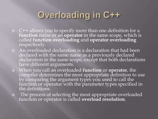  C++ allows you to specify more than one definition for a
function name or an operator in the same scope, which is
called function overloading and operator overloading
respectively.
 An overloaded declaration is a declaration that had been
declared with the same name as a previously declared
declaration in the same scope, except that both declarations
have different arguments.
 When you call an overloaded function or operator, the
compiler determines the most appropriate definition to use
by comparing the argument types you used to call the
function or operator with the parameter types specified in
the definitions.
 The process of selecting the most appropriate overloaded
function or operator is called overload resolution.
 