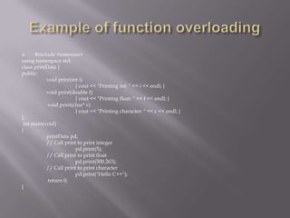  #include <iostream>
using namespace std;
class printData {
public:
void print(int i)
{ cout << "Printing int: " << i << endl; }
void print(double f)
{ cout << "Printing float: " << f << endl; }
void print(char* c)
{ cout << "Printing character: " << c << endl; }
};
int main(void)
{
printData pd;
// Call print to print integer
pd.print(5);
// Call print to print float
pd.print(500.263);
// Call print to print character
pd.print("Hello C++");
return 0;
}
 