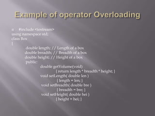  #include <iostream>
using namespace std;
class Box
{
double length; // Length of a box
double breadth; // Breadth of a box
double height; // Height of a box
public:
double getVolume(void)
{ return length * breadth * height; }
void setLength( double len )
{ length = len; }
void setBreadth( double bre )
{ breadth = bre; }
void setHeight( double hei )
{ height = hei; }
 