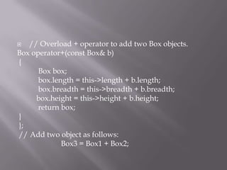  // Overload + operator to add two Box objects.
Box operator+(const Box& b)
{
Box box;
box.length = this->length + b.length;
box.breadth = this->breadth + b.breadth;
box.height = this->height + b.height;
return box;
}
};
// Add two object as follows:
Box3 = Box1 + Box2;
 