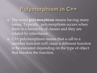  The word polymorphism means having many
forms. Typically, polymorphism occurs when
there is a hierarchy of classes and they are
related by inheritance.
 C++ polymorphism means that a call to a
member function will cause a different function
to be executed depending on the type of object
that invokes the function.
 