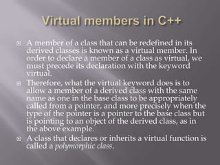  A member of a class that can be redefined in its
derived classes is known as a virtual member. In
order to declare a member of a class as virtual, we
must precede its declaration with the keyword
virtual.
 Therefore, what the virtual keyword does is to
allow a member of a derived class with the same
name as one in the base class to be appropriately
called from a pointer, and more precisely when the
type of the pointer is a pointer to the base class but
is pointing to an object of the derived class, as in
the above example.
 A class that declares or inherits a virtual function is
called a polymorphic class.
 