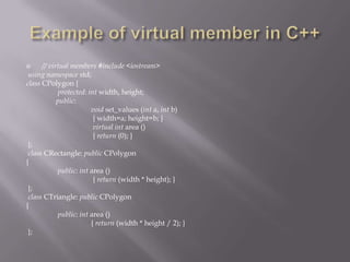  // virtual members #include <iostream>
using namespace std;
class CPolygon {
protected: int width, height;
public:
void set_values (int a, int b)
{ width=a; height=b; }
virtual int area ()
{ return (0); }
};
class CRectangle: public CPolygon
{
public: int area ()
{ return (width * height); }
};
class CTriangle: public CPolygon
{
public: int area ()
{ return (width * height / 2); }
};
 