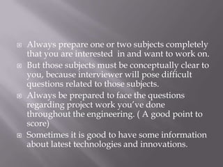  Always prepare one or two subjects completely
that you are interested in and want to work on.
 But those subjects must be conceptually clear to
you, because interviewer will pose difficult
questions related to those subjects.
 Always be prepared to face the questions
regarding project work you’ve done
throughout the engineering. ( A good point to
score)
 Sometimes it is good to have some information
about latest technologies and innovations.
 