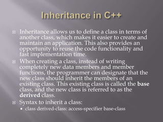  Inheritance allows us to define a class in terms of
another class, which makes it easier to create and
maintain an application. This also provides an
opportunity to reuse the code functionality and
fast implementation time.
 When creating a class, instead of writing
completely new data members and member
functions, the programmer can designate that the
new class should inherit the members of an
existing class. This existing class is called the base
class, and the new class is referred to as the
derived class.
 Syntax to inherit a class:
 class derived-class: access-specifier base-class
 