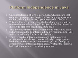  One characteristic of Java is portability, which means that
computer programs written in the Java language must run
similarly on any hardware/operating-system platform.
 This is achieved by compiling the Java language code to an
intermediate representation called Java bytecode, instead of
directly to platform-specific machine code.
 Java bytecode instructions are analogous to machine code,
but are intended to be interpreted by a virtual machine (VM)
written specifically for the host hardware.
 The overhead of interpretation means that interpreted
programs almost always run more slowly than programs
compiled to native executables would. Just-in-Time (JIT)
compilers were introduced from an early stage that compile
bytecodes to machine code during runtime.
 