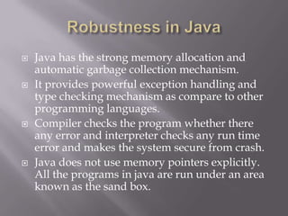  Java has the strong memory allocation and
automatic garbage collection mechanism.
 It provides powerful exception handling and
type checking mechanism as compare to other
programming languages.
 Compiler checks the program whether there
any error and interpreter checks any run time
error and makes the system secure from crash.
 Java does not use memory pointers explicitly.
All the programs in java are run under an area
known as the sand box.
 