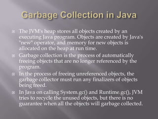  The JVM's heap stores all objects created by an
executing Java program. Objects are created by Java's
"new" operator, and memory for new objects is
allocated on the heap at run time.
 Garbage collection is the process of automatically
freeing objects that are no longer referenced by the
program.
 In the process of freeing unreferenced objects, the
garbage collector must run any finalizers of objects
being freed.
 In Java on calling System.gc() and Runtime.gc(), JVM
tries to recycle the unused objects, but there is no
guarantee when all the objects will garbage collected.
 