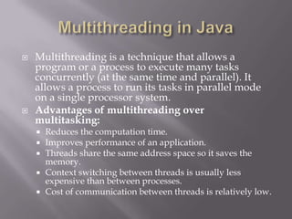  Multithreading is a technique that allows a
program or a process to execute many tasks
concurrently (at the same time and parallel). It
allows a process to run its tasks in parallel mode
on a single processor system.
 Advantages of multithreading over
multitasking:
 Reduces the computation time.
 Improves performance of an application.
 Threads share the same address space so it saves the
memory.
 Context switching between threads is usually less
expensive than between processes.
 Cost of communication between threads is relatively low.
 