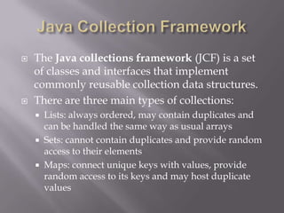  The Java collections framework (JCF) is a set
of classes and interfaces that implement
commonly reusable collection data structures.
 There are three main types of collections:
 Lists: always ordered, may contain duplicates and
can be handled the same way as usual arrays
 Sets: cannot contain duplicates and provide random
access to their elements
 Maps: connect unique keys with values, provide
random access to its keys and may host duplicate
values
 
