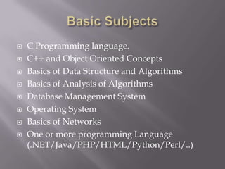  C Programming language.
 C++ and Object Oriented Concepts
 Basics of Data Structure and Algorithms
 Basics of Analysis of Algorithms
 Database Management System
 Operating System
 Basics of Networks
 One or more programming Language
(.NET/Java/PHP/HTML/Python/Perl/..)
 
