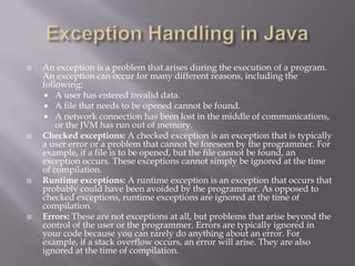  An exception is a problem that arises during the execution of a program.
An exception can occur for many different reasons, including the
following:
 A user has entered invalid data.
 A file that needs to be opened cannot be found.
 A network connection has been lost in the middle of communications,
or the JVM has run out of memory.
 Checked exceptions: A checked exception is an exception that is typically
a user error or a problem that cannot be foreseen by the programmer. For
example, if a file is to be opened, but the file cannot be found, an
exception occurs. These exceptions cannot simply be ignored at the time
of compilation.
 Runtime exceptions: A runtime exception is an exception that occurs that
probably could have been avoided by the programmer. As opposed to
checked exceptions, runtime exceptions are ignored at the time of
compilation.
 Errors: These are not exceptions at all, but problems that arise beyond the
control of the user or the programmer. Errors are typically ignored in
your code because you can rarely do anything about an error. For
example, if a stack overflow occurs, an error will arise. They are also
ignored at the time of compilation.
 