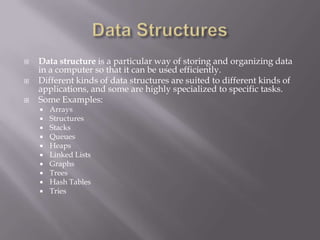  Data structure is a particular way of storing and organizing data
in a computer so that it can be used efficiently.
 Different kinds of data structures are suited to different kinds of
applications, and some are highly specialized to specific tasks.
 Some Examples:
 Arrays
 Structures
 Stacks
 Queues
 Heaps
 Linked Lists
 Graphs
 Trees
 Hash Tables
 Tries
 