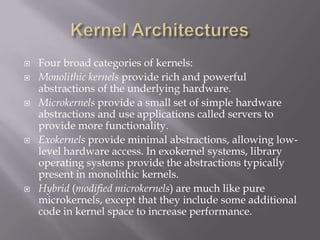  Four broad categories of kernels:
 Monolithic kernels provide rich and powerful
abstractions of the underlying hardware.
 Microkernels provide a small set of simple hardware
abstractions and use applications called servers to
provide more functionality.
 Exokernels provide minimal abstractions, allowing low-
level hardware access. In exokernel systems, library
operating systems provide the abstractions typically
present in monolithic kernels.
 Hybrid (modified microkernels) are much like pure
microkernels, except that they include some additional
code in kernel space to increase performance.
 