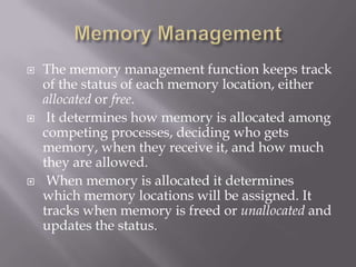  The memory management function keeps track
of the status of each memory location, either
allocated or free.
 It determines how memory is allocated among
competing processes, deciding who gets
memory, when they receive it, and how much
they are allowed.
 When memory is allocated it determines
which memory locations will be assigned. It
tracks when memory is freed or unallocated and
updates the status.
 