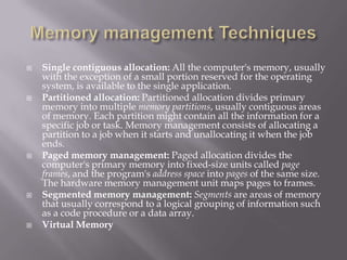  Single contiguous allocation: All the computer's memory, usually
with the exception of a small portion reserved for the operating
system, is available to the single application.
 Partitioned allocation: Partitioned allocation divides primary
memory into multiple memory partitions, usually contiguous areas
of memory. Each partition might contain all the information for a
specific job or task. Memory management consists of allocating a
partition to a job when it starts and unallocating it when the job
ends.
 Paged memory management: Paged allocation divides the
computer's primary memory into fixed-size units called page
frames, and the program's address space into pages of the same size.
The hardware memory management unit maps pages to frames.
 Segmented memory management: Segments are areas of memory
that usually correspond to a logical grouping of information such
as a code procedure or a data array.
 Virtual Memory
 