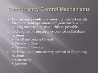  Concurrency control ensures that correct results
for concurrent operations are generated, while
getting those results as quickly as possible.
 Techniques of concurrency control in Database
Systems:
 Two Phase Locking Protocol
 Precedence Graph
 Timestamp Ordering
 Techniques of concurrency control in Operating
Systems:
 Semaphores
 Monitors
 