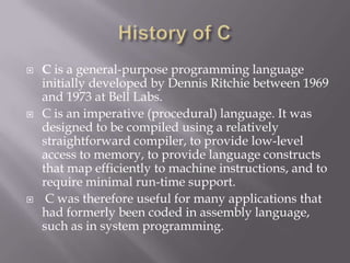  C is a general-purpose programming language
initially developed by Dennis Ritchie between 1969
and 1973 at Bell Labs.
 C is an imperative (procedural) language. It was
designed to be compiled using a relatively
straightforward compiler, to provide low-level
access to memory, to provide language constructs
that map efficiently to machine instructions, and to
require minimal run-time support.
 C was therefore useful for many applications that
had formerly been coded in assembly language,
such as in system programming.
 