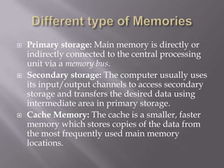  Primary storage: Main memory is directly or
indirectly connected to the central processing
unit via a memory bus.
 Secondary storage: The computer usually uses
its input/output channels to access secondary
storage and transfers the desired data using
intermediate area in primary storage.
 Cache Memory: The cache is a smaller, faster
memory which stores copies of the data from
the most frequently used main memory
locations.
 