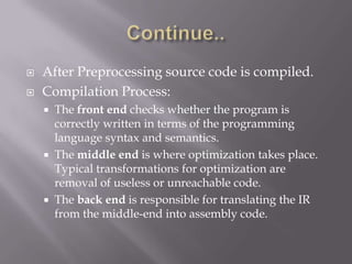 After Preprocessing source code is compiled.
 Compilation Process:
 The front end checks whether the program is
correctly written in terms of the programming
language syntax and semantics.
 The middle end is where optimization takes place.
Typical transformations for optimization are
removal of useless or unreachable code.
 The back end is responsible for translating the IR
from the middle-end into assembly code.
 