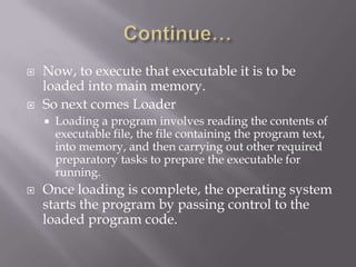  Now, to execute that executable it is to be
loaded into main memory.
 So next comes Loader
 Loading a program involves reading the contents of
executable file, the file containing the program text,
into memory, and then carrying out other required
preparatory tasks to prepare the executable for
running.
 Once loading is complete, the operating system
starts the program by passing control to the
loaded program code.
 