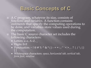  A C program, whatever its size, consists of
functions and variables. A function contains
statements that specify the computing operations to
be done, and variables store values used during
the computation.
 The basic C source character set includes the
following characters:
 Letters: a–z, A–Z, _
 Digits: 0–9
 Punctuation: ~ ! @ # % ^ & * ( ) - + = : ; " ' < > , . ? | /  { }
[ ]
 Whitespace characters: space, horizontal tab, vertical tab,
form feed, newline
 
