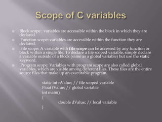 Block scope : variables are accessible within the block in which they are
declared.
 Function scope: variables are accessible within the function they are
declared.
 File scope: A variable with file scope can be accessed by any function or
block within a single file. To declare a file scoped variable, simply declare
a variable outside of a block (same as a global variable) but use the static
keyword.
 Program scope: Variables with program scope are also called global
variables, which are visible among different files. These files are the entire
source files that make up an executable program.
static int nValue; // file scoped variable
Float fValue; // global variable
int main()
{
double dValue; // local variable
}
 