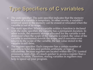  The auto specifier: The auto specifier indicates that the memory
location of a variable is temporary. In other words, a variable's
reserved space in the memory can be erased or relocated when the
variable is out of its scope.
 The static specifier: When a variable within a function is declared
with the static specifier, the variable has a permanent duration. In
other words, the memory storage allocated for the variable is not
destroyed when the scope of the variable is exited, the value of the
variable is maintained outside the scope, and if execution ever
returns to the scope of the variable, the last value stored in the
variable is still there.
 The register specifier: Each computer has a certain number of
registers to hold data and perform arithmetic or logical
calculations. Because registers are located within the CPU (central
processing unit) chip, it's much quicker to access a register than a
memory location. Therefore, storing variables in registers may
help to speed up your program.
 