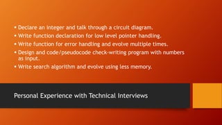 Personal Experience with Technical Interviews
 Declare an integer and talk through a circuit diagram.
 Write function declaration for low level pointer handling.
 Write function for error handling and evolve multiple times.
 Design and code/pseudocode check-writing program with numbers
as input.
 Write search algorithm and evolve using less memory.
 