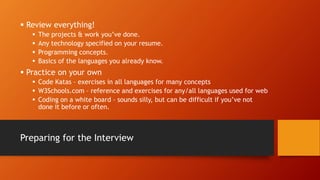 Preparing for the Interview
 Review everything!
 The projects & work you’ve done.
 Any technology specified on your resume.
 Programming concepts.
 Basics of the languages you already know.
 Practice on your own
 Code Katas – exercises in all languages for many concepts
 W3Schools.com – reference and exercises for any/all languages used for web
 Coding on a white board – sounds silly, but can be difficult if you’ve not
done it before or often.
 