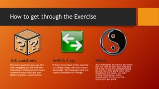 How to get through the Exercise
Ask questions.
The more questions you ask, the
more engaged you are with the
interviewer. It demonstrates your
communication skills and your
ability to gather requirements.
Switch it up.
If there is freedom in the exercise
to change things, use that to your
advantage. The language used is a
typical candidate for change.
Relax.
You’ve prepared as much as you could.
Now it’s time to open your mind and
let it out. If you find yourself tensing
up and your mind going blank while
standing at the board, just start
writing things down. Notes,
requirements for the exercise,
anything to get going.
 