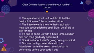 Clear Communication should be your number 1
concern
◍ The question won’t be too difficult, but the
best solution won’t be too naïve, either.
◍ The interviewer is the one that’s going to
help you accomplish the goal. Don’t be afraid to
ask for help.
◍ It’s fine to come up with a brute force solution
first and then gradually optimize it.
◍ Speak out about what’s going on in your mind
◍ Discuss the high level idea with the
interviewer, write the sketch solution out in
comments before your code it out
 
