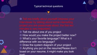 Typical technical questions
◍ Tell me briefly about yourself (impress your
interviewer by talking about some interesting
project you are passionate about, the first ten
minutes is very important)
◍ Tell me about one of you project
◍ How would you make the project better now?
◍ What’s your favorite language? What is it
difference with xxx language?
◍ Draw the system diagram of your project .
◍ Anything you put on the resume(Please don’t
boast on your resume, it might make you look
 