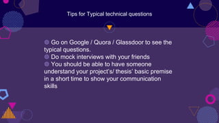 Tips for Typical technical questions
◍ Go on Google / Quora / Glassdoor to see the
typical questions.
◍ Do mock interviews with your friends
◍ You should be able to have someone
understand your project’s/ thesis’ basic premise
in a short time to show your communication
skills
 