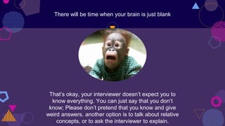 There will be time when your brain is just blank
That’s okay, your interviewer doesn’t expect you to
know everything. You can just say that you don’t
know; Please don’t pretend that you know and give
weird answers. another option is to talk about relative
concepts, or to ask the interviewer to explain.
 