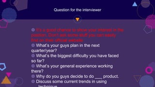 Question for the interviewer
◍ It’s a good chance to show your interest in the
position. Don’t ask some stuff you can easily
find on their official website
◍ What’s your guys plan in the next
quarter/year?
◍ What’s the biggest difficulty you have faced
so far?
◍ What’s your general experience working
there?
◍ Why do you guys decide to do ___ product.
◍ Discuss some current trends in using
 