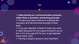 Tips
◍ Interviewing is a communication process,
rather than a question answering process.
◍ It’s also your good chance to evaluate the
company and the technical strength of their
team
◍ If you got rejected, it doesn’t mean you suck.
It might because it’s not a good timing for you to
join or it’s not a good fit for you. (I got rejected
many times, too!)
◍ Having a support group is very important.
 