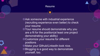 Resume
◍Ask someone with industrial experience
(recruiting experience even better) to check
your resume
◍Your resume should demonstrate why you
are a fit for the position(at least one project
demonstrating your ability)
◍Customize your resume for different
positions
◍Make your Github/LinkedIn look nice.
◍Blogging is a good way to demonstrate
yourself, too.
 