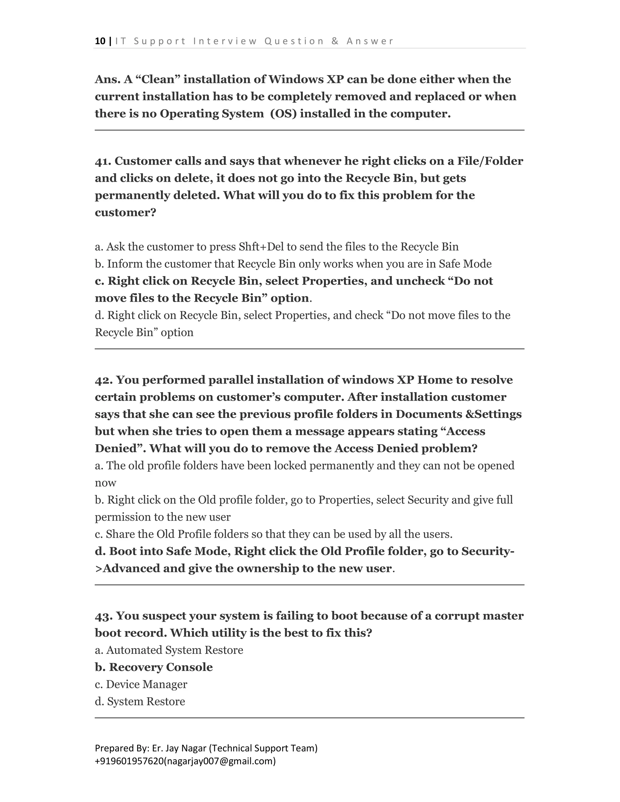 10 | I T S u p p o r t I n t e r v i e w Q u e s t i o n & A n s w e r
Prepared By: Er. Jay Nagar (Technical Support Team)
+919601957620(nagarjay007@gmail.com)
Ans. A “Clean” installation of Windows XP can be done either when the
current installation has to be completely removed and replaced or when
there is no Operating System (OS) installed in the computer.
41. Customer calls and says that whenever he right clicks on a File/Folder
and clicks on delete, it does not go into the Recycle Bin, but gets
permanently deleted. What will you do to fix this problem for the
customer?
a. Ask the customer to press Shft+Del to send the files to the Recycle Bin
b. Inform the customer that Recycle Bin only works when you are in Safe Mode
c. Right click on Recycle Bin, select Properties, and uncheck “Do not
move files to the Recycle Bin” option.
d. Right click on Recycle Bin, select Properties, and check “Do not move files to the
Recycle Bin” option
42. You performed parallel installation of windows XP Home to resolve
certain problems on customer’s computer. After installation customer
says that she can see the previous profile folders in Documents &Settings
but when she tries to open them a message appears stating “Access
Denied”. What will you do to remove the Access Denied problem?
a. The old profile folders have been locked permanently and they can not be opened
now
b. Right click on the Old profile folder, go to Properties, select Security and give full
permission to the new user
c. Share the Old Profile folders so that they can be used by all the users.
d. Boot into Safe Mode, Right click the Old Profile folder, go to Security-
>Advanced and give the ownership to the new user.
43. You suspect your system is failing to boot because of a corrupt master
boot record. Which utility is the best to fix this?
a. Automated System Restore
b. Recovery Console
c. Device Manager
d. System Restore
 
