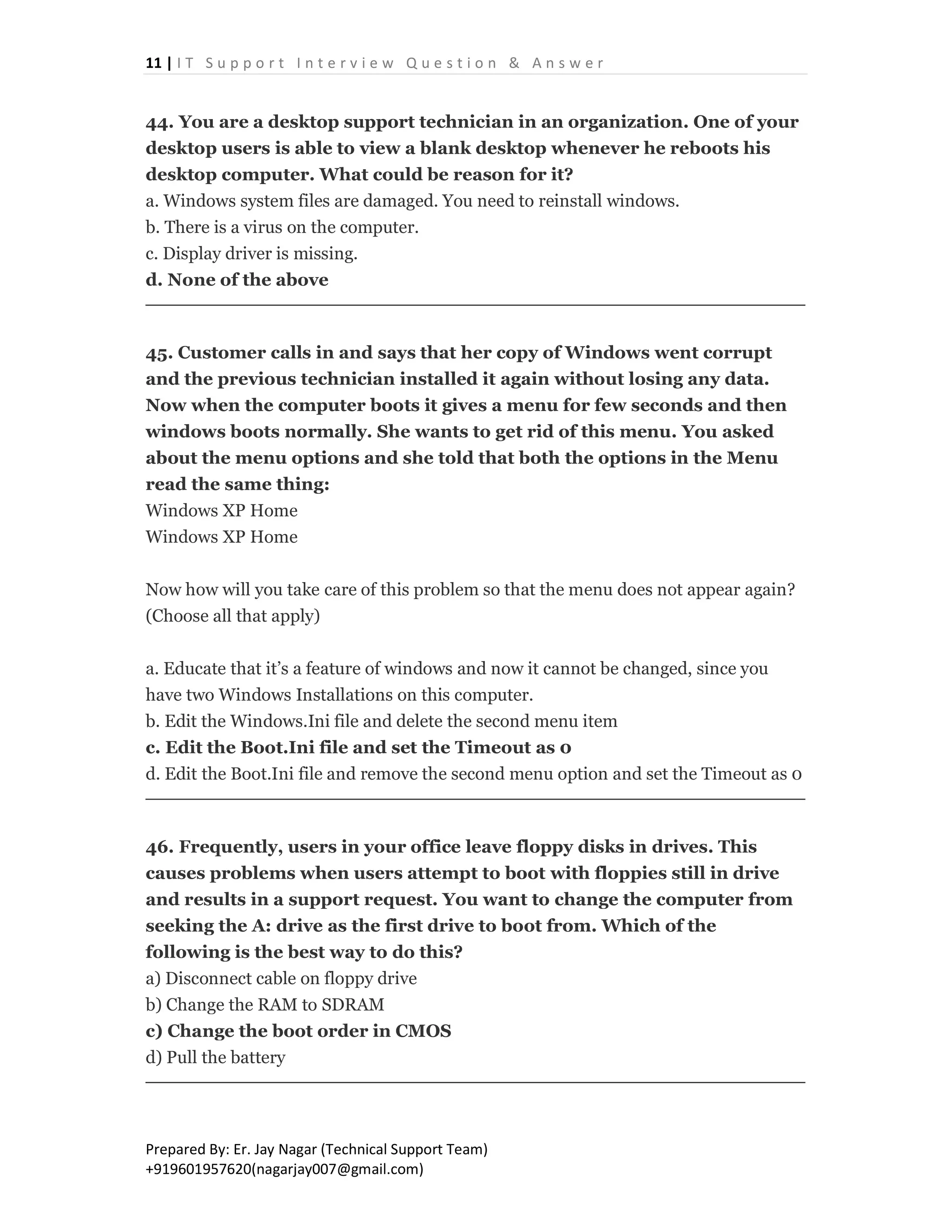 11 | I T S u p p o r t I n t e r v i e w Q u e s t i o n & A n s w e r
Prepared By: Er. Jay Nagar (Technical Support Team)
+919601957620(nagarjay007@gmail.com)
44. You are a desktop support technician in an organization. One of your
desktop users is able to view a blank desktop whenever he reboots his
desktop computer. What could be reason for it?
a. Windows system files are damaged. You need to reinstall windows.
b. There is a virus on the computer.
c. Display driver is missing.
d. None of the above
45. Customer calls in and says that her copy of Windows went corrupt
and the previous technician installed it again without losing any data.
Now when the computer boots it gives a menu for few seconds and then
windows boots normally. She wants to get rid of this menu. You asked
about the menu options and she told that both the options in the Menu
read the same thing:
Windows XP Home
Windows XP Home
Now how will you take care of this problem so that the menu does not appear again?
(Choose all that apply)
a. Educate that it’s a feature of windows and now it cannot be changed, since you
have two Windows Installations on this computer.
b. Edit the Windows.Ini file and delete the second menu item
c. Edit the Boot.Ini file and set the Timeout as 0
d. Edit the Boot.Ini file and remove the second menu option and set the Timeout as 0
46. Frequently, users in your office leave floppy disks in drives. This
causes problems when users attempt to boot with floppies still in drive
and results in a support request. You want to change the computer from
seeking the A: drive as the first drive to boot from. Which of the
following is the best way to do this?
a) Disconnect cable on floppy drive
b) Change the RAM to SDRAM
c) Change the boot order in CMOS
d) Pull the battery
 
