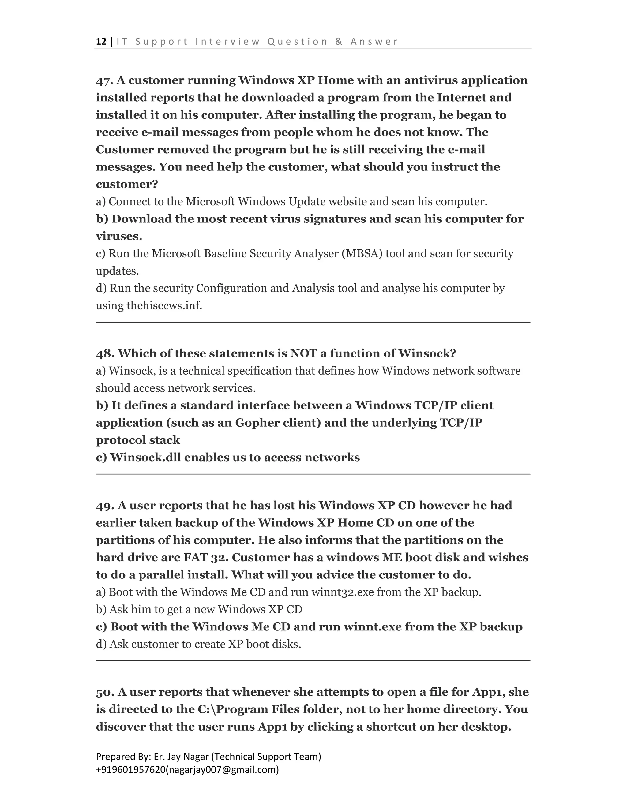 12 | I T S u p p o r t I n t e r v i e w Q u e s t i o n & A n s w e r
Prepared By: Er. Jay Nagar (Technical Support Team)
+919601957620(nagarjay007@gmail.com)
47. A customer running Windows XP Home with an antivirus application
installed reports that he downloaded a program from the Internet and
installed it on his computer. After installing the program, he began to
receive e-mail messages from people whom he does not know. The
Customer removed the program but he is still receiving the e-mail
messages. You need help the customer, what should you instruct the
customer?
a) Connect to the Microsoft Windows Update website and scan his computer.
b) Download the most recent virus signatures and scan his computer for
viruses.
c) Run the Microsoft Baseline Security Analyser (MBSA) tool and scan for security
updates.
d) Run the security Configuration and Analysis tool and analyse his computer by
using thehisecws.inf.
48. Which of these statements is NOT a function of Winsock?
a) Winsock, is a technical specification that defines how Windows network software
should access network services.
b) It defines a standard interface between a Windows TCP/IP client
application (such as an Gopher client) and the underlying TCP/IP
protocol stack
c) Winsock.dll enables us to access networks
49. A user reports that he has lost his Windows XP CD however he had
earlier taken backup of the Windows XP Home CD on one of the
partitions of his computer. He also informs that the partitions on the
hard drive are FAT 32. Customer has a windows ME boot disk and wishes
to do a parallel install. What will you advice the customer to do.
a) Boot with the Windows Me CD and run winnt32.exe from the XP backup.
b) Ask him to get a new Windows XP CD
c) Boot with the Windows Me CD and run winnt.exe from the XP backup
d) Ask customer to create XP boot disks.
50. A user reports that whenever she attempts to open a file for App1, she
is directed to the C:Program Files folder, not to her home directory. You
discover that the user runs App1 by clicking a shortcut on her desktop.
 