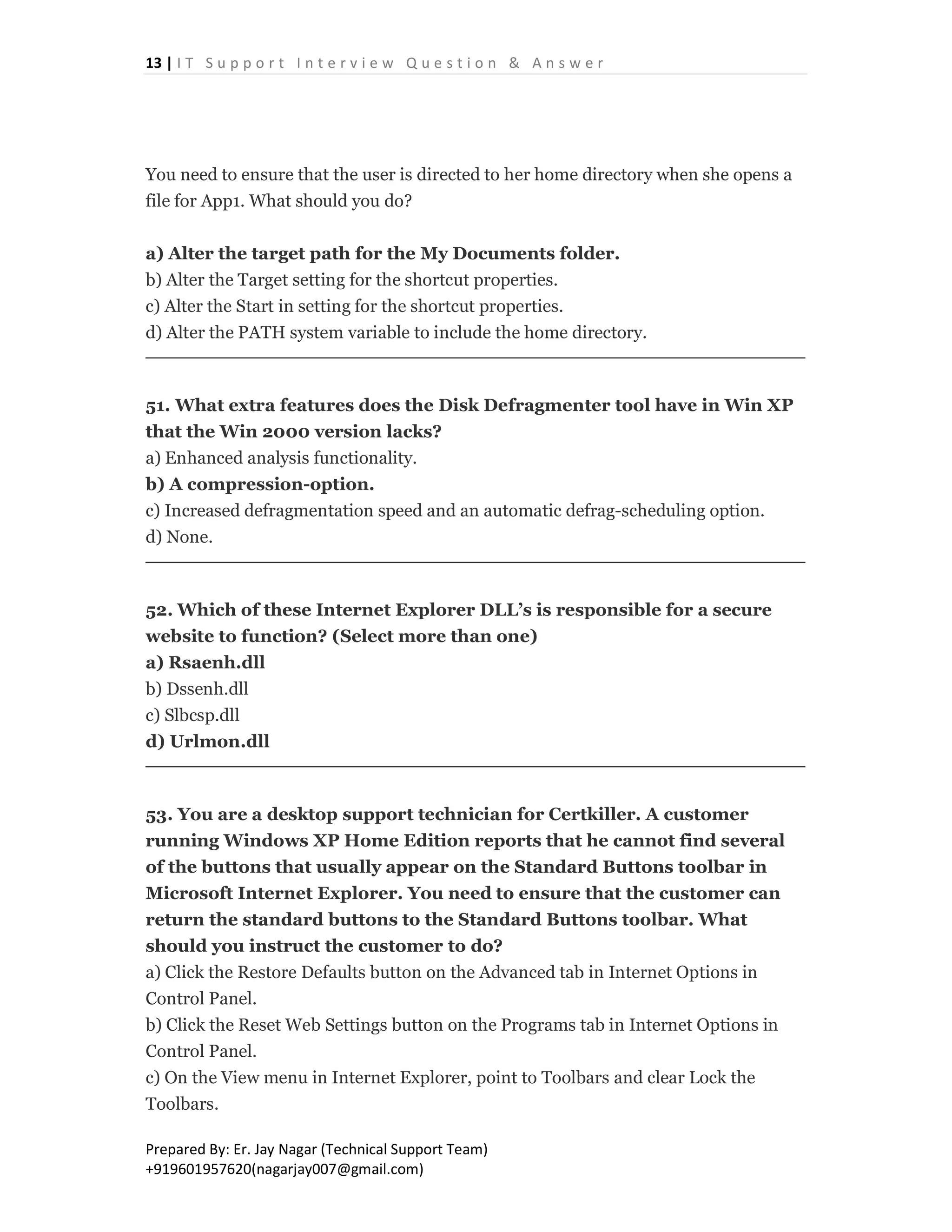 13 | I T S u p p o r t I n t e r v i e w Q u e s t i o n & A n s w e r
Prepared By: Er. Jay Nagar (Technical Support Team)
+919601957620(nagarjay007@gmail.com)
You need to ensure that the user is directed to her home directory when she opens a
file for App1. What should you do?
a) Alter the target path for the My Documents folder.
b) Alter the Target setting for the shortcut properties.
c) Alter the Start in setting for the shortcut properties.
d) Alter the PATH system variable to include the home directory.
51. What extra features does the Disk Defragmenter tool have in Win XP
that the Win 2000 version lacks?
a) Enhanced analysis functionality.
b) A compression-option.
c) Increased defragmentation speed and an automatic defrag-scheduling option.
d) None.
52. Which of these Internet Explorer DLL’s is responsible for a secure
website to function? (Select more than one)
a) Rsaenh.dll
b) Dssenh.dll
c) Slbcsp.dll
d) Urlmon.dll
53. You are a desktop support technician for Certkiller. A customer
running Windows XP Home Edition reports that he cannot find several
of the buttons that usually appear on the Standard Buttons toolbar in
Microsoft Internet Explorer. You need to ensure that the customer can
return the standard buttons to the Standard Buttons toolbar. What
should you instruct the customer to do?
a) Click the Restore Defaults button on the Advanced tab in Internet Options in
Control Panel.
b) Click the Reset Web Settings button on the Programs tab in Internet Options in
Control Panel.
c) On the View menu in Internet Explorer, point to Toolbars and clear Lock the
Toolbars.
 