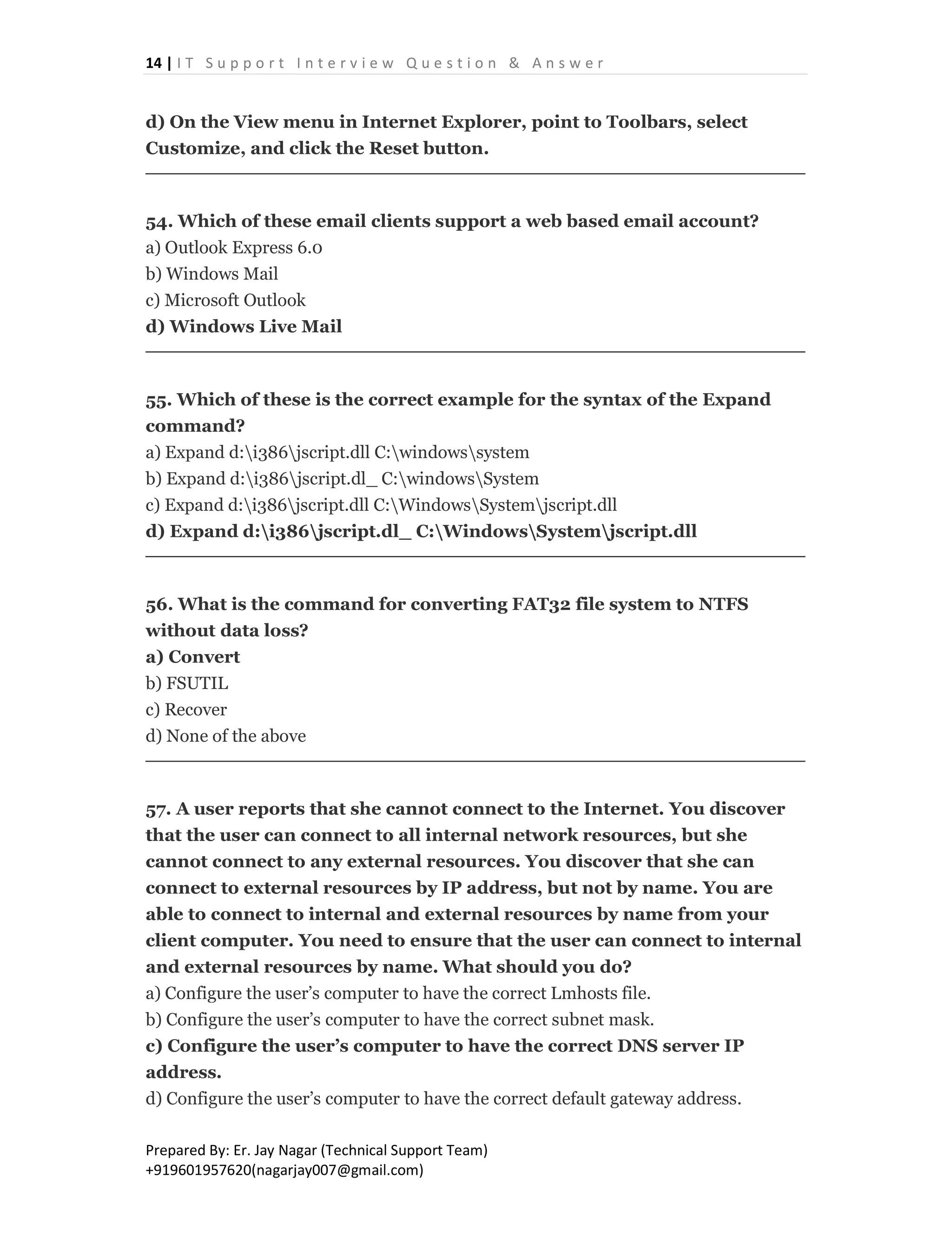 14 | I T S u p p o r t I n t e r v i e w Q u e s t i o n & A n s w e r
Prepared By: Er. Jay Nagar (Technical Support Team)
+919601957620(nagarjay007@gmail.com)
d) On the View menu in Internet Explorer, point to Toolbars, select
Customize, and click the Reset button.
54. Which of these email clients support a web based email account?
a) Outlook Express 6.0
b) Windows Mail
c) Microsoft Outlook
d) Windows Live Mail
55. Which of these is the correct example for the syntax of the Expand
command?
a) Expand d:i386jscript.dll C:windowssystem
b) Expand d:i386jscript.dl_ C:windowsSystem
c) Expand d:i386jscript.dll C:WindowsSystemjscript.dll
d) Expand d:i386jscript.dl_ C:WindowsSystemjscript.dll
56. What is the command for converting FAT32 file system to NTFS
without data loss?
a) Convert
b) FSUTIL
c) Recover
d) None of the above
57. A user reports that she cannot connect to the Internet. You discover
that the user can connect to all internal network resources, but she
cannot connect to any external resources. You discover that she can
connect to external resources by IP address, but not by name. You are
able to connect to internal and external resources by name from your
client computer. You need to ensure that the user can connect to internal
and external resources by name. What should you do?
a) Configure the user’s computer to have the correct Lmhosts file.
b) Configure the user’s computer to have the correct subnet mask.
c) Configure the user’s computer to have the correct DNS server IP
address.
d) Configure the user’s computer to have the correct default gateway address.
 