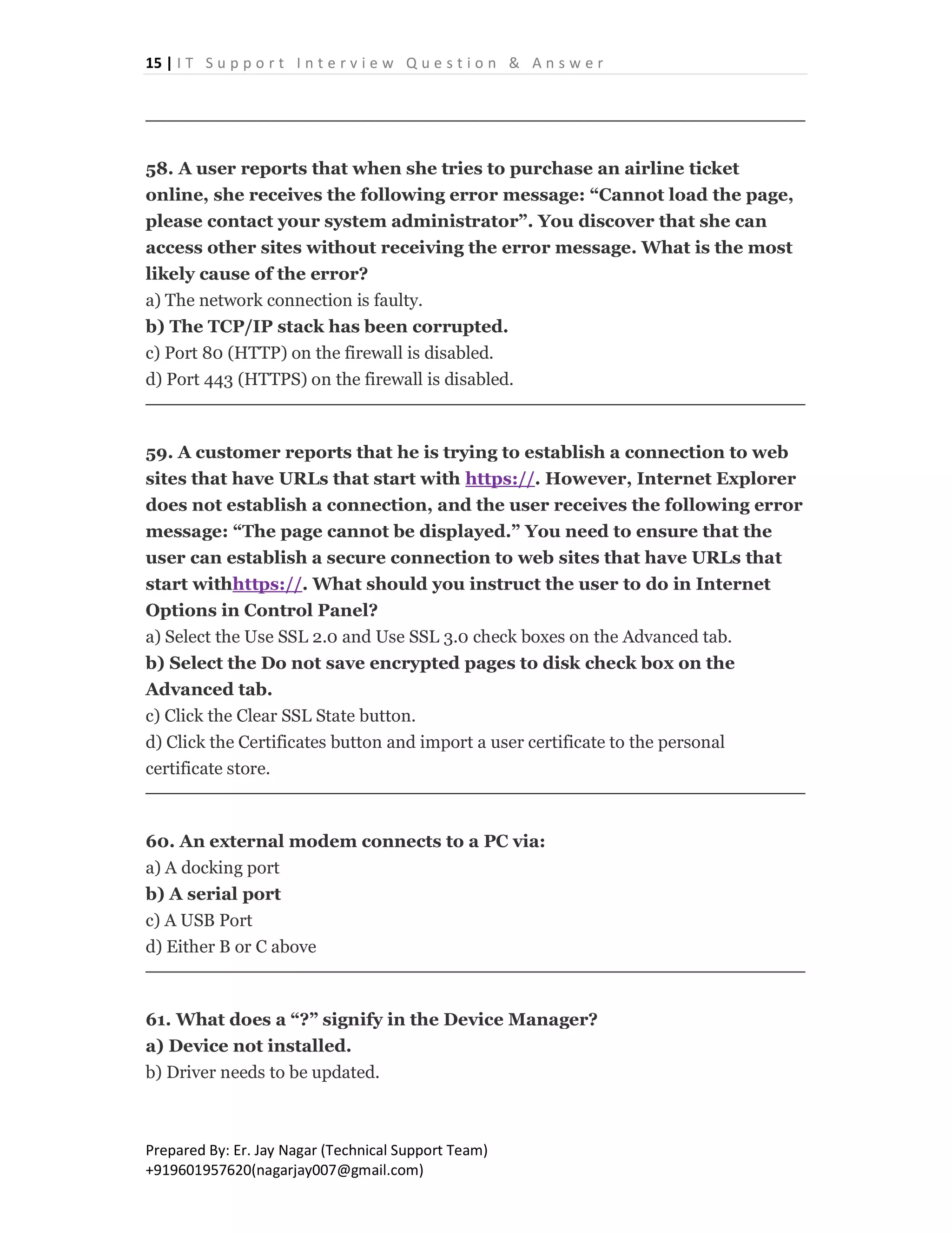15 | I T S u p p o r t I n t e r v i e w Q u e s t i o n & A n s w e r
Prepared By: Er. Jay Nagar (Technical Support Team)
+919601957620(nagarjay007@gmail.com)
58. A user reports that when she tries to purchase an airline ticket
online, she receives the following error message: “Cannot load the page,
please contact your system administrator”. You discover that she can
access other sites without receiving the error message. What is the most
likely cause of the error?
a) The network connection is faulty.
b) The TCP/IP stack has been corrupted.
c) Port 80 (HTTP) on the firewall is disabled.
d) Port 443 (HTTPS) on the firewall is disabled.
59. A customer reports that he is trying to establish a connection to web
sites that have URLs that start with https://. However, Internet Explorer
does not establish a connection, and the user receives the following error
message: “The page cannot be displayed.” You need to ensure that the
user can establish a secure connection to web sites that have URLs that
start withhttps://. What should you instruct the user to do in Internet
Options in Control Panel?
a) Select the Use SSL 2.0 and Use SSL 3.0 check boxes on the Advanced tab.
b) Select the Do not save encrypted pages to disk check box on the
Advanced tab.
c) Click the Clear SSL State button.
d) Click the Certificates button and import a user certificate to the personal
certificate store.
60. An external modem connects to a PC via:
a) A docking port
b) A serial port
c) A USB Port
d) Either B or C above
61. What does a “?” signify in the Device Manager?
a) Device not installed.
b) Driver needs to be updated.
 