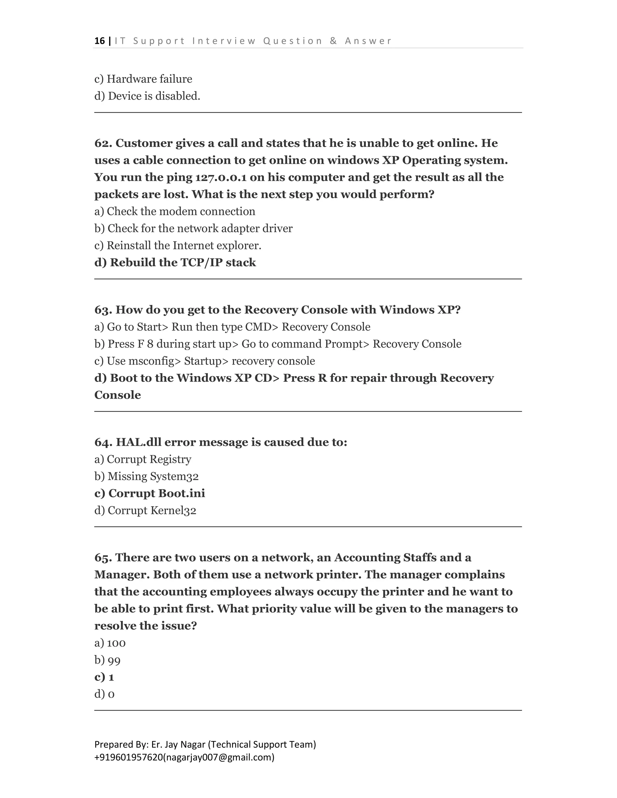 16 | I T S u p p o r t I n t e r v i e w Q u e s t i o n & A n s w e r
Prepared By: Er. Jay Nagar (Technical Support Team)
+919601957620(nagarjay007@gmail.com)
c) Hardware failure
d) Device is disabled.
62. Customer gives a call and states that he is unable to get online. He
uses a cable connection to get online on windows XP Operating system.
You run the ping 127.0.0.1 on his computer and get the result as all the
packets are lost. What is the next step you would perform?
a) Check the modem connection
b) Check for the network adapter driver
c) Reinstall the Internet explorer.
d) Rebuild the TCP/IP stack
63. How do you get to the Recovery Console with Windows XP?
a) Go to Start> Run then type CMD> Recovery Console
b) Press F 8 during start up> Go to command Prompt> Recovery Console
c) Use msconfig> Startup> recovery console
d) Boot to the Windows XP CD> Press R for repair through Recovery
Console
64. HAL.dll error message is caused due to:
a) Corrupt Registry
b) Missing System32
c) Corrupt Boot.ini
d) Corrupt Kernel32
65. There are two users on a network, an Accounting Staffs and a
Manager. Both of them use a network printer. The manager complains
that the accounting employees always occupy the printer and he want to
be able to print first. What priority value will be given to the managers to
resolve the issue?
a) 100
b) 99
c) 1
d) 0
 