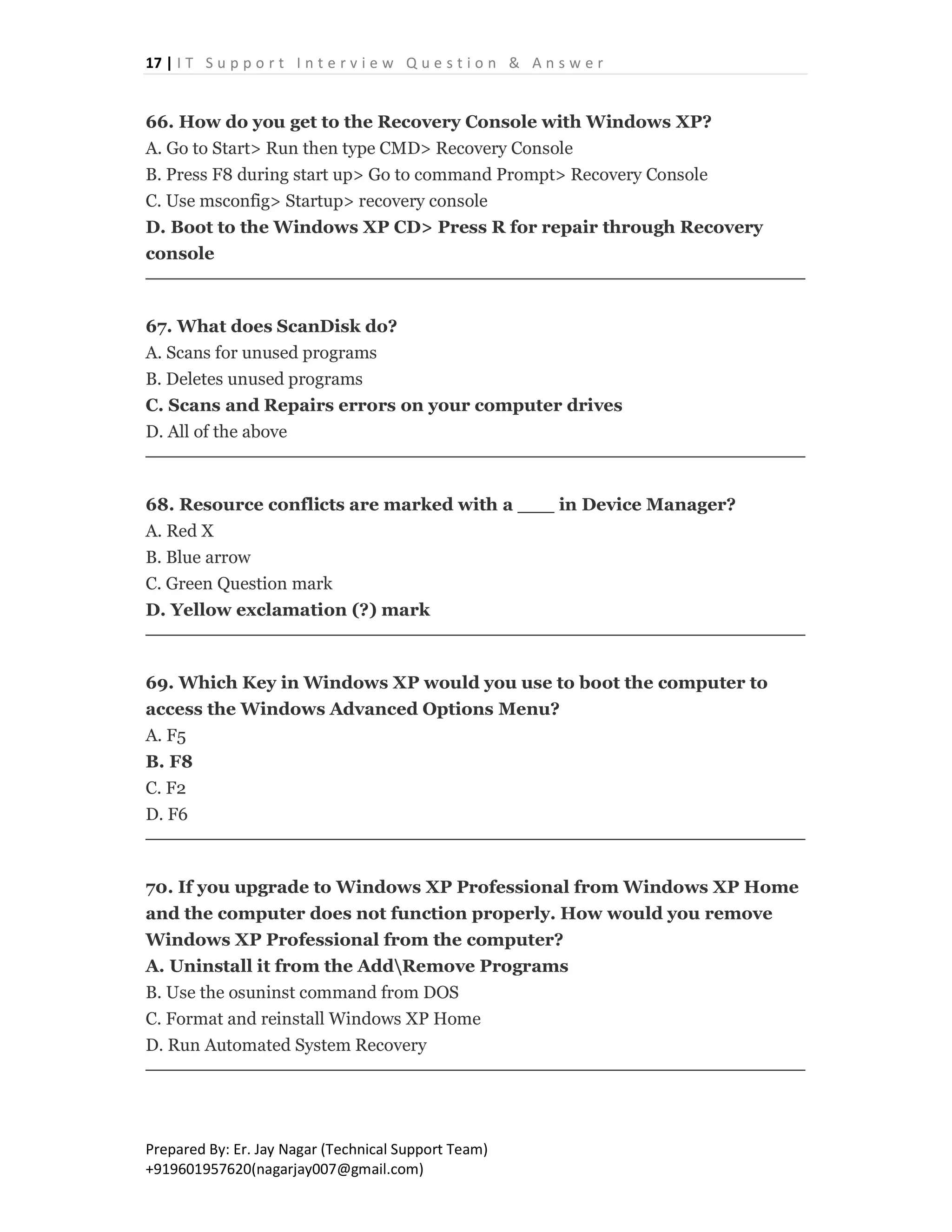17 | I T S u p p o r t I n t e r v i e w Q u e s t i o n & A n s w e r
Prepared By: Er. Jay Nagar (Technical Support Team)
+919601957620(nagarjay007@gmail.com)
66. How do you get to the Recovery Console with Windows XP?
A. Go to Start> Run then type CMD> Recovery Console
B. Press F8 during start up> Go to command Prompt> Recovery Console
C. Use msconfig> Startup> recovery console
D. Boot to the Windows XP CD> Press R for repair through Recovery
console
67. What does ScanDisk do?
A. Scans for unused programs
B. Deletes unused programs
C. Scans and Repairs errors on your computer drives
D. All of the above
68. Resource conflicts are marked with a ___ in Device Manager?
A. Red X
B. Blue arrow
C. Green Question mark
D. Yellow exclamation (?) mark
69. Which Key in Windows XP would you use to boot the computer to
access the Windows Advanced Options Menu?
A. F5
B. F8
C. F2
D. F6
70. If you upgrade to Windows XP Professional from Windows XP Home
and the computer does not function properly. How would you remove
Windows XP Professional from the computer?
A. Uninstall it from the AddRemove Programs
B. Use the osuninst command from DOS
C. Format and reinstall Windows XP Home
D. Run Automated System Recovery
 
